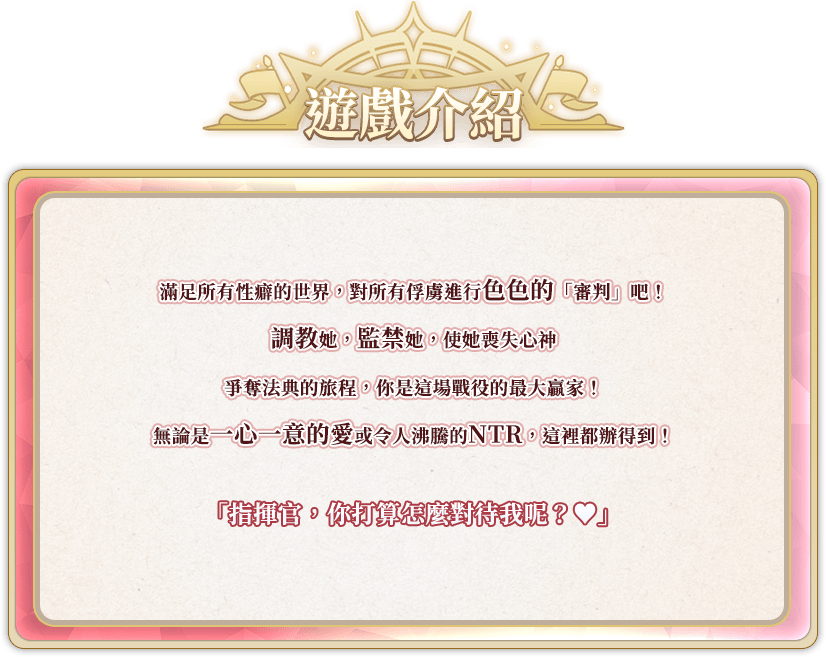 遊戲介紹, 滿足所有性癖的世界，對所有俘虜進行色色的「審判」吧！調教她，監禁她，使她喪失心神爭奪法典的旅程，你是這場戰役的最大贏家！無論是一心一意的愛或令人沸騰的NTR，這裡都辦得到！「指揮官，你打算怎麼對待我呢？❤」